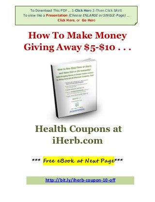 To Download This PDF … 1-Click Here 2-Then Click SAVE
To view like a Presentation (Choose ENLARGE or SINGLE-Page) …
               Click Here, or Go Here (nicer viewer)
         To Download … 1-Click Here 2-Then Click SAVE

 How To Make Money
Giving Away $5-$10 . . .




      Health Coupons at
         iHerb.com

     *** Free eBook at Next Page***


            http://bit.ly/iherb-coupon-10-off
 