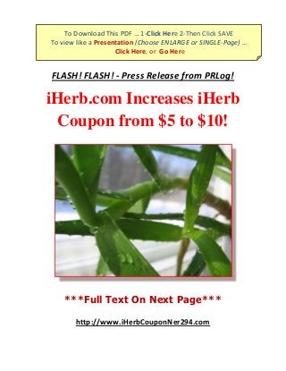 To Download This PDF … 1-Click Here 2-Then Click SAVE
To view like a Presentation (Choose ENLARGE or SINGLE-Page) …
                     Click Here, or Go Here
         To Download … 1-Click Here 2-Then Click SAVE

FLASH! FLASH! - Press Release from PRLog!

iHerb.com Increases iHerb
  Coupon from $5 to $10!




    ***Full Text On Next Page***

       http://www.iHerbCouponNer294.com
 