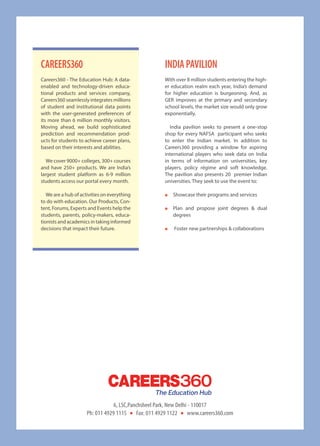With over 8 million students entering the high-
er education realm each year, India’s demand
for higher education is burgeoning. And, as
GER improves at the primary and secondary
school levels, the market size would only grow
exponentially.
India pavilion seeks to present a one-stop
shop for every NAFSA participant who seeks
to enter the Indian market. In addition to
Careers360 providing a window for aspiring
international players who seek data on India
in terms of information on universities, key
players, policy régime and soft knowledge.
The pavilion also presents 20 premier Indian
universities. They seek to use the event to:
●● Showcase their programs and services
●● Plan and propose joint degrees  dual
degrees
●● Foster new partnerships  collaborations
IndIaPavIlIonCareers360
Careers360 - The Education Hub: A data-
enabled and technology-driven educa-
tional products and services company,
Careers360 seamlessly integrates millions
of student and institutional data points
with the user-generated preferences of
its more than 6 million monthly visitors.
Moving ahead, we build sophisticated
prediction and recommendation prod-
ucts for students to achieve career plans,
based on their interests and abilities.
We cover 9000+ colleges, 300+ courses
and have 250+ products. We are India’s
largest student platform as 6-9 million
students access our portal every month.
We are a hub of activities on everything
to do with education. Our Products, Con-
tent, Forums, Experts and Events help the
students, parents, policy-makers, educa-
tionists and academics in taking informed
decisions that impact their future.
6, LSC,Panchsheel Park, New Delhi - 110017
Ph: 011 4929 1115 Fax: 011 4929 1122 www.careers360.com
 