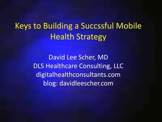 Keys to Building a Successful Mobile
Health Strategy
David Lee Scher, MD
DLS Healthcare Consulting, LLC
digitalhealthconsultants.com
blog: davidleescher.com
 