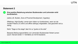 Statement 2
Prof. Dr. Isa Jahnke, VP-L 3
Eine positive Beziehung zwischen Studierenden und Lehrenden wirkt
lernförderlich.
(siehe z.B. Studien, Zone of Proximal Development, Vygotsky)
Effektives, High-Quality, Lernen kann daher nur funktionieren, wenn wir die
soziale Präsenz (in online und offline settings) mitgestalten. Das geschieht viel zu
wenig.
Nicht: "Sage on the stage" aber hin zu "guide on the side"
Besseres Betreuungsverhältnis von Lehrenden-Studierenden fördert Lernen
(auch: Harvard strebt 1:1 Verhältnis an mit KI-Assistent)
 