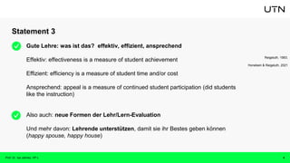 Statement 3
Prof. Dr. Isa Jahnke, VP-L 4
Gute Lehre: was ist das? effektiv, effizient, ansprechend
Effektiv: effectiveness is a measure of student achievement
Effizient: efficiency is a measure of student time and/or cost
Ansprechend: appeal is a measure of continued student participation (did students
like the instruction)
Also auch: neue Formen der Lehr/Lern-Evaluation
Und mehr davon: Lehrende unterstützen, damit sie ihr Bestes geben können
(happy spouse, happy house)
Reigeluth, 1983;
Honebein & Reigeluth, 2021
 