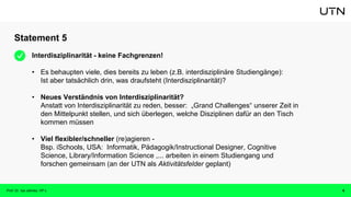 Statement 5
Prof. Dr. Isa Jahnke, VP-L 6
Interdisziplinarität - keine Fachgrenzen!
• Es behaupten viele, dies bereits zu leben (z.B. interdisziplinäre Studiengänge):
Ist aber tatsächlich drin, was draufsteht (Interdisziplinarität)?
• Neues Verständnis von Interdisziplinarität?
Anstatt von Interdisziplinarität zu reden, besser: „Grand Challenges“ unserer Zeit in
den Mittelpunkt stellen, und sich überlegen, welche Disziplinen dafür an den Tisch
kommen müssen
• Viel flexibler/schneller (re)agieren -
Bsp. iSchools, USA: Informatik, Pädagogik/Instructional Designer, Cognitive
Science, Library/Information Science ,... arbeiten in einem Studiengang und
forschen gemeinsam (an der UTN als Aktivitätsfelder geplant)
 