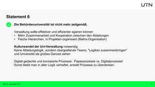 Statement 6
Prof. Dr. Isa Jahnke, VP-L 7
Die Behördenuniversität ist nicht mehr zeitgemäß.
Verwaltung sollte effektiver und effizienter agieren können
• Mehr Zusammenarbeit und Kooperation zwischen den Abteilungen
• Flache Hierarchien, in Projekten organisiert (Matrix-Organisation)
Kulturwandel der Uni-Verwaltung notwendig:
Keine Abteilungslogik, sondern übergreifende Teams, "Logiken zusammenbringen"
und Universität als großes Ganzes sehen
Digital gedachte und konzipierte Prozesse: Papierprozesse vs. Digitalprozesse!
Sonst bleibt man in alter Logik verhaftet, anstatt Prozesse zu überdenken.
 