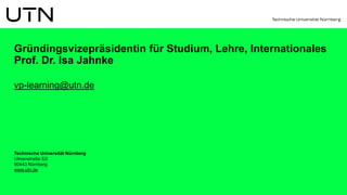Technische Universität Nürnberg
Ulmenstraße 52i
90443 Nürnberg
www.utn.de
Gründingsvizepräsidentin für Studium, Lehre, Internationales
Prof. Dr. Isa Jahnke
vp-learning@utn.de
 