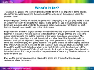 http://www.digitalplay.info/blog Digital Play www.bubblebox.com/play/adventure/1747.htm   What's it for? The aim of the game :  The learners predict what to do with a list of pairs of game objects,  check their answers by playing the game and then write down the answers using the passive  voice. Prepare to play:  Choose an adventure game and start playing it. As you play, make a note of  what you do with the objects that appear in the game (or use the walkthrough to save time) and  produce a list similar to the example below. Make a copy of this list for each learner. You will  also need to use online dictionaries. Play:  Hand out the list of objects and tell the learners they are to guess how they are used  together in the game. Ask the learners to talk together in groups of three and to use the online  dictionaries to find out the meaning of the words they do not understand. After fifteen minutes,  stop them and ask them to tell you what they think the relationship is between each pair of  objects in the game: e.g. I think you use the hairpin to open the shed, etc. They then play the  game together. The game should be easier to play because they know which objects they need  to use together, but if they get stuck, encourage them to read the walkthrough to find out what  to do next. Finally, once they have played the game (or part of the game if it's long), ask them to  look again at the pairs of words and to write about them. Encourage the use of the passive voice  here: e.g. The hairpin is used to open the shed, etc. Play on: The learners can continue playing the game and finish off writing passive sentences  about the objects. 