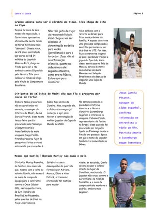 Lance a Lance                                                                                        Página 3



Grande aposta para ser o cérebro do Timão, Alex chega de olho
na Copa
Depois de mais de seis         Não tem jeito de fugir      Alex sonhava com o
meses de negociação, o         da responsabilidade.        retorno ao Brasil para
Corinthians apresentou         Você chega e vai ser        ficar mais próximo da
oficialmente nesta tarde                                   família. A esposa dele teve
                               cobrado. A
de terça-feira seu novo                                    uma gravidez complicada e
                               denominação eu deixo
                                                           seu filho permaneceu por
"cérebro". O meia Alex,        para vocês                  dez dias na UTI. Por isso,
de 29 anos, contratado         (jornalistas) e para o      fazia constantes viagens
por cerca de R$ 14             torcedor. Jogo não só       ao país, perdendo treinos e
milhões do Spartak             na articulação              jogos do Spartak. Além
Moscou-RUS, chega ao           ofensiva, quanto na         disso, sentia que no frio de
Timão para ser o tão           defensiva e até             Moscou estava distante
sonhado camisa 10 pedido       segundo atacante,           dos olhares de Mano
pelo técnico Tite para                                     Menezes na Seleção
                               como era na Rússia.
                                                           Brasileira e do desejo de
colocar o Timão na briga       Estou aqui para
                                                           disputar uma Copa do
pelo título do Campeonato      colaborar.                  Mundo
Brasileiro.


Dirigente do Atlético de Madri diz que Fla o procurou por                                 Jesus Garcia
causa de Forlán                                                                           Pitarch,
Embora tenha procurado        Rádio Tupi do Rio de         Na semana passada, a           manager do
não se aprofundar no          Janeiro. Mas, segundo ele,   presidente Patrícia
                                                           Amorim e o técnico             clube espanhol,
assunto, o manager do         o clube rubro-negro já
                                                           Vanderlei Luxemburgo           confirma
Atlético de Madri, Jesus      começou a agir para
                                                           negaram o interesse no
Garcia Pitarch, disse nesta   tentar a contratação do                                     informação em
                                                           uruguaio. Fabiano Farah,
terça-feira que foi           melhor jogador da Copa do    representante de Forlán
                                                                                          entrevista a
procurado pelo Flamengo.      Mundo de 2010.               no Brasil, disse que não foi
O assunto seria a                                          procurado por ninguém          rádio do Rio.
transferência do meia                                      ligado ao Flamengo desde o
                                                                                          Patrícia Amorim
uruguaio Diego Forlán.                                     fim do ano passado, época
Pitarch procurou fugir às                                  em que o nome do jogador       e Luxemburgo
                                                           também foi comentado na
perguntas feitas a ele na                                                                 negam interesse
                                                           Gávea.
entrevista que concedeu à



Mesmo com Danilo liberado Muricy não muda o meio

O técnico Muricy Ramalho,     Satisfeito com o             Assim, se escalado, Danilo
do Santos, deu sinais de      desempenho do quarteto       deverá ocupar a lateral-
que, mesmo com a volta do     formado por Adriano,         direita no lugar de
volante Danilo, não mexerá    Arouca, Elano e Alan         Jonathan, machucado. O
                                                           jogador não atuou contra o
no meio de campo da           Patrick, o treinador
                                                           Corinthians, na final do
equipe para o confronto       afirma não ter motivos
                                                           Paulistão, e o meio de
contra o Once Caldas-         para mudar                   campo santista manteve o
COL, nesta quarta-feira,                                   padrão, embora mais
às 22h (horário de                                         pegador.
Brasília), no Pacaembu,
pelas quartas de final da
Taça Libertadores.
 