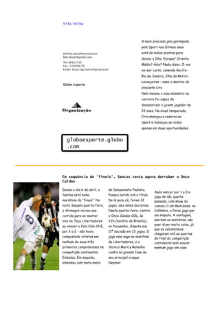 Vila Velha




                                                            A mais preciosa jóia garimpada
                                                            pelo Sport nos últimos anos
Jefinho.loko@hotmail.com                                    está de malas prontas para
Biel.doido@gmail.com
                                                            deixar a Ilha. Europa? Oriente
Tel:36553155
Fax: 120458/79                                              Médio? Ásia? Nada disso. O voo
Email: lucas.rap.inacio@gmail.com                           vai ser curto, conexão Recife-
                                                            Rio de Janeiro, Ilha do Retiro-
                                                            Laranjeiras – esse o destino do
Globo esporte.
                                                            atacante Ciro.
                                                            Nem mesmo o mau momento na
                                                            carreira foi capaz de
                                                            desvalorizar o jovem jogador de
Organização                                                 22 anos. Na atual temporada,
                                                            Ciro amargou a reserva no
                                                            Sport e balançou as redes
                                                            apenas em duas oportunidades


  globoesporte.globo
  .com




Em sequência de 'finais', Santos tenta agora derrubar o Once
Caldas

Desde o dia 6 de abril, o           de Campeonato Paulista.
                                                                    Após vencer por 1 a 0 o
Santos está numa                    Passou batido até o título.
                                                                    jogo de ida, quarta
maratona de “finais”. Na            De lá para cá, foram 12         passada, com show do
noite daquela quarta-feira,         jogos, dez deles decisivos.     camisa 11 em Manizales, na
o Alvinegro iniciou sua             Nesta quarta-feira, contra      Colômbia, o Peixe joga por
corrida para se manter              o Once Caldas-COL, às           um empate. A vantagem,
vivo na Taça Libertadores           22h (horário de Brasília),      alertam os santistas, não
                                                                    quer dizer muita coisa, já
ao vencer o Colo Colo-CHI,          no Pacaembu, disputa sua
                                                                    que os colombianos
por 3 a 2 - não havia               11ª decisão em 13 jogos. O
                                                                    chegaram até as quartas
conquistado vitórias em             jogo vale vaga na semifinal
                                                                    de final da competição
nenhum de seus três                 da Libertadores, e o            continental sem vencer
primeiros compromissos na           técnico Muricy Ramalho          nenhum jogo em casa
competição continental.             confia na grande fase de
Embalou. Em seguida,                seu principal craque:
emendou com mata-mata               Neymar.
 