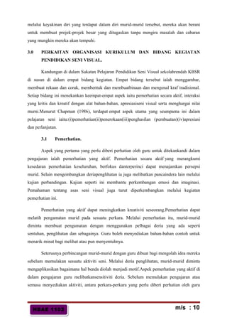 HBAE 1103HBAE 1103
melalui keyakinan diri yang terdapat dalam diri murid-murid tersebut, mereka akan berani
untuk membuat projek-projek besar yang ditugaskan tanpa mengira masalah dan cabaran
yang mungkin mereka akan tempuhi.
3.0 PERKAITAN ORGANISASI KURIKULUM DAN BIDANG KEGIATAN
PENDIDIKAN SENI VISUAL.
Kandungan di dalam Sukatan Pelajaran Pendidikan Seni Visual sekolahrendah KBSR
di susun di dalam empat bidang kegiatan. Empat bidang tersebut ialah menggambar,
membuat rekaan dan corak, membentuk dan membuatbinaan dan mengenal kraf tradisional.
Setiap bidang ini menekankan keempat-empat aspek iaitu pemerhatian secara aktif, interaksi
yang kritis dan kreatif dengan alat bahan-bahan, apresiasiseni visual serta menghargai nilai
murni.Menurut Chapman (1986), terdapat empat aspek utama yang seumpama ini dalam
pelajaran seni iaitu:(i)pemerhatian(ii)penerokaan(iii)penghasilan (pembuatan)(iv)apresiasi
dan perlanjutan.
3.1 Pemerhatian.
Aspek yang pertama yang perlu diberi perhatian oleh guru untuk ditekankandi dalam
pengajaran ialah pemerhatian yang aktif. Pemerhatian secara aktif yang merangkumi
kesedaran pemerhatian keseluruhan, berfokus danterperinci dapat menajamkan persepsi
murid. Selain mengembangkan deriapenglihatan ia juga melibatkan pancaindera lain melalui
kajian perbandingan. Kajian seperti ini membantu perkembangan emosi dan imaginasi.
Pemahaman tentang asas seni visual juga turut diperkembangkan melalui kegiatan
pemerhatian ini.
Pemerhatian yang aktif dapat meningkatkan kreativiti seseorang.Pemerhatian dapat
melatih pengamatan murid pada sesuatu perkara. Melalui pemerhatian itu, murid-murid
diminta membuat pengamatan dengan menggunakan pelbagai deria yang ada seperti
sentuhan, penglihatan dan sebagainya. Guru boleh menyediakan bahan-bahan contoh untuk
menarik minat bagi melihat atau pun menyentuhnya.
Seterusnya perbincangan murid-murid dengan guru dibuat bagi mengolah idea mereka
sebelum memulakan sesuatu aktiviti seni. Melalui deria penglihatan, murid-murid diminta
mengaplikasikan bagaimana hal benda diolah menjadi motif.Aspek pemerhatian yang aktif di
dalam pengajaran guru melibatkansensitiviti deria. Sebelum memulakan pengajaran atau
semasa menyediakan aktiviti, antara perkara-perkara yang perlu diberi perhatian oleh guru
m/s : 10
 