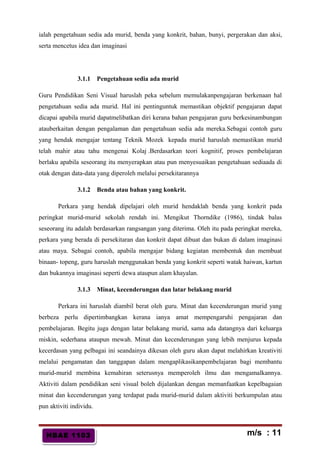HBAE 1103HBAE 1103
ialah pengetahuan sedia ada murid, benda yang konkrit, bahan, bunyi, pergerakan dan aksi,
serta mencetus idea dan imaginasi
3.1.1 Pengetahuan sedia ada murid
Guru Pendidikan Seni Visual haruslah peka sebelum memulakanpengajaran berkenaan hal
pengetahuan sedia ada murid. Hal ini pentinguntuk memastikan objektif pengajaran dapat
dicapai apabila murid dapatmelibatkan diri kerana bahan pengajaran guru berkesinambungan
atauberkaitan dengan pengalaman dan pengetahuan sedia ada mereka.Sebagai contoh guru
yang hendak mengajar tentang Teknik Mozek kepada murid haruslah memastikan murid
telah mahir atau tahu mengenai Kolaj .Berdasarkan teori kognitif, proses pembelajaran
berlaku apabila seseorang itu menyerapkan atau pun menyesuaikan pengetahuan sediaada di
otak dengan data-data yang diperoleh melalui persekitarannya
3.1.2 Benda atau bahan yang konkrit.
Perkara yang hendak dipelajari oleh murid hendaklah benda yang konkrit pada
peringkat murid-murid sekolah rendah ini. Mengikut Thorndike (1986), tindak balas
seseorang itu adalah berdasarkan rangsangan yang diterima. Oleh itu pada peringkat mereka,
perkara yang berada di persekitaran dan konkrit dapat dibuat dan bukan di dalam imaginasi
atau maya. Sebagai contoh, apabila mengajar bidang kegiatan membentuk dan membuat
binaan- topeng, guru haruslah menggunakan benda yang konkrit seperti watak haiwan, kartun
dan bukannya imaginasi seperti dewa ataupun alam khayalan.
3.1.3 Minat, kecenderungan dan latar belakang murid
Perkara ini haruslah diambil berat oleh guru. Minat dan kecenderungan murid yang
berbeza perlu dipertimbangkan kerana ianya amat mempengaruhi pengajaran dan
pembelajaran. Begitu juga dengan latar belakang murid, sama ada datangnya dari keluarga
miskin, sederhana ataupun mewah. Minat dan kecenderungan yang lebih menjurus kepada
kecerdasan yang pelbagai ini seandainya dikesan oleh guru akan dapat melahirkan kreativiti
melalui pengamatan dan tanggapan dalam mengaplikasikanpembelajaran bagi membantu
murid-murid membina kemahiran seterusnya memperoleh ilmu dan mengamalkannya.
Aktiviti dalam pendidikan seni visual boleh dijalankan dengan memanfaatkan kepelbagaian
minat dan kecenderungan yang terdapat pada murid-murid dalam aktiviti berkumpulan atau
pun aktiviti individu.
m/s : 11
 