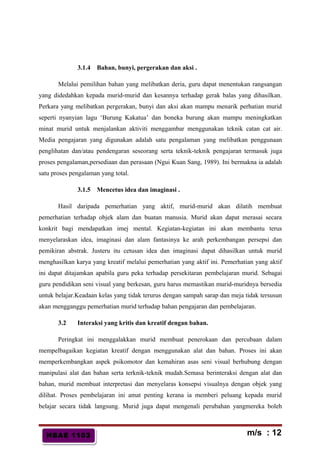 HBAE 1103HBAE 1103
3.1.4 Bahan, bunyi, pergerakan dan aksi .
Melalui pemilihan bahan yang melibatkan deria, guru dapat menentukan rangsangan
yang didedahkan kepada murid-murid dan kesannya terhadap gerak balas yang dihasilkan.
Perkara yang melibatkan pergerakan, bunyi dan aksi akan mampu menarik perhatian murid
seperti nyanyian lagu ‘Burung Kakatua’ dan boneka burung akan mampu meningkatkan
minat murid untuk menjalankan aktiviti menggambar menggunakan teknik catan cat air.
Media pengajaran yang digunakan adalah satu pengalaman yang melibatkan penggunaan
penglihatan dan/atau pendengaran seseorang serta teknik-teknik pengajaran termasuk juga
proses pengalaman,persediaan dan perasaan (Ngui Kuan Sang, 1989). Ini bermakna ia adalah
satu proses pengalaman yang total.
3.1.5 Mencetus idea dan imaginasi .
Hasil daripada pemerhatian yang aktif, murid-murid akan dilatih membuat
pemerhatian terhadap objek alam dan buatan manusia. Murid akan dapat merasai secara
konkrit bagi mendapatkan imej mental. Kegiatan-kegiatan ini akan membantu terus
menyelaraskan idea, imaginasi dan alam fantasinya ke arah perkembangan persepsi dan
pemikiran abstrak. Justeru itu cetusan idea dan imaginasi dapat dihasilkan untuk murid
menghasilkan karya yang kreatif melalui pemerhatian yang aktif ini. Pemerhatian yang aktif
ini dapat ditajamkan apabila guru peka terhadap persekitaran pembelajaran murid. Sebagai
guru pendidikan seni visual yang berkesan, guru harus memastikan murid-muridnya bersedia
untuk belajar.Keadaan kelas yang tidak terurus dengan sampah sarap dan meja tidak tersusun
akan mengganggu pemerhatian murid terhadap bahan pengajaran dan pembelajaran.
3.2 Interaksi yang kritis dan kreatif dengan bahan.
Peringkat ini menggalakkan murid membuat penerokaan dan percubaan dalam
mempelbagaikan kegiatan kreatif dengan menggunakan alat dan bahan. Proses ini akan
memperkembangkan aspek psikomotor dan kemahiran asas seni visual berhubung dengan
manipulasi alat dan bahan serta terknik-teknik mudah.Semasa berinteraksi dengan alat dan
bahan, murid membuat interpretasi dan menyelaras konsepsi visualnya dengan objek yang
dilihat. Proses pembelajaran ini amat penting kerana ia memberi peluang kepada murid
belajar secara tidak langsung. Murid juga dapat mengenali perubahan yangmereka boleh
m/s : 12
 