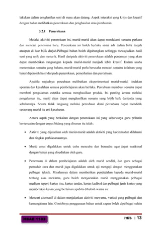 HBAE 1103HBAE 1103
lakukan dalam penghasilan seni di masa akan datang. Aspek interaksi yang kritis dan kreatif
dengan bahan melibatkan penerokaan dan penghasilan atau pembuatan.
3.2.1 Penerokaan
Melalui aktiviti penerokaan ini, murid-murid akan dapat mendalami sesuatu perkara
dan mencari penemuan baru. Penerokaan ini boleh berlaku sama ada dalam bilik darjah
ataupun di luar bilik darjah.Pelbagai bahan boleh digabungkan sehingga mewujudkan hasil
seni yang unik dan menarik. Hasil daripada aktiviti penerokaan adalah penemuan yang akan
dapat memberikan rangsangan kepada murid-murid menjadi lebih kreatif. Dalam usaha
menemukan sesuatu yang baharu, murid-murid perlu berusaha mencari sesuatu kelainan yang
bakal diperoleh hasil daripada penerokaan, pemerhatian dan percubaan.
Apabila wujudnya percubaan melibatkan eksperimentasi murid-murid, tindakan
spontan dan kesalahan semasa pembelajaran akan berlaku. Percubaan membuat sesuatu dapat
memberi pengalaman estetika semasa menghasilkan produk. Ini penting kerana melalui
pengalaman itu, murid akan dapat menghasilkan sesuatu yang lebih baik daripada yang
sebelumnya. Secara tidak langsung melalui percubaan demi percubaan dapat mendidik
seseorang murid itu erti kesabaran.
Antara aspek yang berkaitan dengan penerokaan ini yang seharusnya guru prihatin
bersesuaian dengan empat bidang yang disusun itu ialah :
• Aktiviti yang dijalankan oleh murid-murid adalah aktiviti yang kecil,mudah difahami
dan ringkas perlaksanaannya.
• Murid amat digalakkan untuk cuba mencuba dan berusaha agar dapat suaikenal
dengan bahan yang disediakan oleh guru.
• Penemuan di dalam pembelajaran adalah oleh murid sendiri, dan guru sebagai
pemudah cara dan murid juga digalakkan untuk uji menguji dengan menggunakan
pelbagai teknik. Misalannya dalam memberikan pendedahan kepada murid-murid
tentang asas mewarna, guru boleh menyarankan murid menggunakan pelbagai
medium seperti kertas tisu, kertas tandas, kertas kadbod dan pelbagai jenis kertas yang
memberikan kesan yang berlainan apabila dibubuh warna air.
• Mencari alternatif di dalam menjalankan aktiviti mewarna, variasi yang pelbagai dan
kemungkinan lain. Contohnya penggunaan bahan untuk capan boleh dipelbagai selain
m/s : 13
 