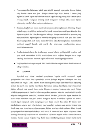 HBAE 1103HBAE 1103
• Penggunaan alat, bahan dan teknik yang dipilih haruslah bersesuaian dengan bidang
yang hendak diajar oleh guru. Sebagai contoh bagi murid Tahun 1, bahan yang
digunakan untuk capan mestilah bersesuaian seperti batang pisang atau keratan rentas
bawang merah. Mengukir kentang untuk mengecap pastinya tidak sesuai kerana
psikomotor mereka belum mahir melakukannya.
• Tatacara, langkah dan proses membuat seharusnya diterangkan dan dibimbing dengan
baik oleh guru pendidikan seni visual. Ini untuk memastikan murid yang kita ajar akan
dapat mengikuti dan tidak ketinggalan sehingga mampu menimbulkan suasana yang
menyeronokkan. Apabila proses pembelajaran yang dijalankan oleh guru tidak dapat
diikuti dengan baik oleh murid maka aktiviti itu tidak berulang kerana menimbulkan
implikasi negatif kepada diri murid dan seterusnya membantutkan proses
pembelajaran mereka.
• Amalan tatatertib kerja dan keselamatan semasa bekerja perlulah dititk beratkan oleh
guru untuk memastikan aktiviti pembelajaran murid berjalan denegan lancar tanpa
sebarang masalah atau musibah seperti kecederaan ataupun gangguanemosi.
• Penyampaian kandungan subjek, idea dan hal benda dengan bentuk hasil hendaklah
saling berkaitan.
3.3 Apresiasi.
Apresiasi seni visual memberi pengalaman kepada murid mengenali aspek
pengetahuan seni visual dan kegunaannya dalam pelbagai kegiatan kehidupan dari segi
keindahan dan fungsi. Murid terlibat dalam kajian perbandingan dan menyatakan apa yang
dilihat dari aspek seni melalui hasil kerja. Pernyataan tentang hasil kerja pula boleh dibuat
dalam pelbagai cara seperti lisan, cerita, lakonan, nyanyian, karangan dan puisi. Antara
objektif pengajaran seni visual ini ialah menyatakan perasaan, idea dan imaginasi diri melalui
kegiatan menggambar, mencorak, membuat binaan dan kraf, justeru itu aspek apresiasi ini
tidak boleh diabaikan oleh guru apabila mengajar. Selain itu melalui kegiatan ini, murid-
murid dapat mengenali serta menghargai hasil kerja sendiri dan rakan. Di dalam teori
pembelajaran anjuran teori behaviorisme, guru harus beri ganjaran pada respons pelajar yang
betul atau yang berani memberikan respons. Dalam sessi apresiasi ganjaran dalam bentuk
penghargaan iaitu menampalkan karya seni murid di sudut seni atau papan kenyataan dapat
meningkatkan harga diri murid dan memberikan keyakinan kepada mereka akan kebolehan
mereka. Pujian kepada respons yang betul akan memberangsangkan minat murid-murid
m/s : 15
 
