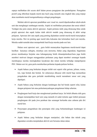 HBAE 1103HBAE 1103
supaya melibatkan diri secara aktif dalam proses pengajaran dan pembelajaran. Peneguhan
positif yang diberikan kepada murid atas hasil yang menarik atau tingkah laku yang terpuji
akan membantu murid mengamalkannya sebagai pengulangan.
Melalui aktiviti apresiasi pendidikan seni visual ini, murid diperkenalkan tokoh-tokoh
seni dan menghargai sumbangan mereka. Aspek ini melibatkan pernyataan dan unsur afektif.
Terdapat dua jenis utama aktiviti apresiasi. Aspek pertama ialah yang dirancang khas untuk
projek apresiasi dan aspek kedua ialah aktiviti mudah yang dirancang di akhir setiap
pelajaran. Apresiasi diri satu aspek yang penting dijalankan setelah murid-murid menyiapkan
kerja mereka. Slot ini penting agar murid tahu kekuatan dan kelemahan hasil seni mereka.
Mereka sudah tentulah akan memperbaiki hasil kerja mereka pada sesi lain.
Dalam sessi apresiasi seni , guru boleh menanyakan bagaimana murid-murid dapat
hasilkan karyanya sebegitu, misalnya cara mewarna, bahan yang digunakan, bagaimana
proses membuatnya berjalan atau kekanganyang boleh dimanipulasikan.Guru juga boleh
memberi motivasi dengan menggunakan perkataan yang dapat memberi semangat kepada
muridsupaya mereka meningkatkan keyakinan dan minat mereka terhadap matapelajaran
PSV. Dalam sesi ini, guru perlu memberikan perhatian kepada perkara berikut,
• Aspek bahasa yang berkaitan dengan istilah seni seperti sifat garisan, jalinan, warna,
ton, rupa bentuk dan bentuk. Ini seharusnya dikuasai oleh murid bagi memastikan
pengukuhan dan guru perlulah membimbing murid memahami unsur seni yang
dipelajari.
• Aspek bahasa yang berkaitan dengan kandungan dan hal benda seperti nilai, kaitan
dengan pelajaran lain atau perkaitannyadengan pengalaman hidup seharian.
• Penghargaan hasil kerja dan menghormati pembuat karya. Ini boleh dibantu oleh guru
dengan menampalkan hasil seni yang menarik di sudut tertentu agar timbul perasaan
penghargaan diri pada jiwa pembuat dan semangat berlumba atau cabaran pda diri
murid lain.
• Penyerapan pengetahuan dan penerapan nilai yang berkaitandengan kandungan isi
pelajaran.
• Aspek bahasa yang berkaitan dengan manipulasi, alat bahan dan teknik yang
digunakan sewaktu menjalankan aktiviti seni bersama rakan-rakan.
m/s : 16
 