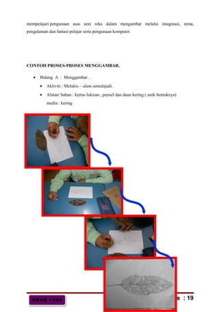 HBAE 1103HBAE 1103
mempelajari pengunaan asas seni reka dalam mengambar melalui imaginasi, tema,
pengalaman dan fantasi pelajar serta pengunaan komputer.
CONTOH PROSES-PROSES MENGGAMBAR.
• Bidang A : Menggambar .
• Aktiviti : Melukis – alam semulajadi.
• Alatan/ bahan : kertas lukisan , pensel dan daun kering ( unik bentuknya)
media : kering
m/s : 19
 