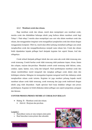 HBAE 1103HBAE 1103
4.1.2 Membuat corak dan rekaan.
Bagi membuat corak dan rekaan, murid akan mempelajari cara membuat corak,
mereka corak dan didedahkan beberapa teknik yang berbeza dalam membuat corak bagi
Tahap 1. Pada tahap 2 mereka akan mempelajari asas seni reka dalam membuat corak dan
rekaan, dan menggunakan imaginasi serta mengaplikasi penghasilan corak dan rekaan dengan
menggunakan komputer. Oleh itu, murid akan diberi peluang memahami pelbagai cara untuk
menghasilkan corak dan mengaplikasikannya menjadi suatu rekaan lain. Corak dan rekaan
boleh dipadankan kepada pelbagai hasil daripada kegiatan lain seperti binaan, kraf dan
sebagainya.
Corak terhasil daripada pelbagai teknik dan cara sama ada corak tidak terancang atau
corak terancang. Contoh hasilan corak tidak terancang ialah pualaman tiupan, titisan, ikatan
dan celupan, renjisan dan percikan. Manakala contoh corak terancang ialah lukisan, catan,
cetakan, capan, lipatan, resis, kolaj dan kaligrafi. Hasil pembelajaran membuat corak dan
rekaan membolehkan murid mengenali dan mengkaji pelbagai corak dalam alam dan
kehidupan seharian. Bahagian ini menegaskan kegiatan mengenal motif dan olahannya untuk
menghasilkan rekaan corak tertentu. Kegiatan ini juga memberi peluang kepada murid
membuat rekaan corak tidak terancang, corak terancang dan juga corak tradisional dengan
teknik yang telah dinyatakan. Aspek apresiasi hasil kerja diadakan sebagai satu proses
pembelajaran. Kegiatan ini boleh dilakukan dalam pelbagai cara seperti pergerakan, peragaan
dan lakonan.
CONTOH PROSES-PROSES MEMBUAT CORAK DAN REKAAN
• Bidang B : Membuat corak dan rekaan.
• Aktiviti : Renjisan dan percikan.
Langkah 1
• Bancuhkan warna air atau tempera alam palet.
• Buat bancuhan warna primer dan sekunder.
m/s : 20
 
