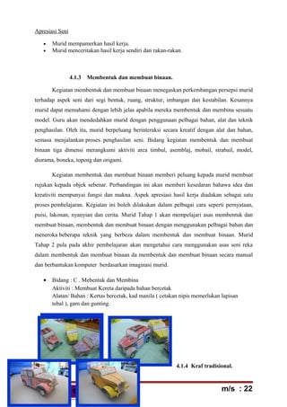 HBAE 1103HBAE 1103
Apresiasi Seni
• Murid mempamerkan hasil kerja.
• Murid menceritakan hasil kerja sendiri dan rakan-rakan.
4.1.3 Membentuk dan membuat binaan.
Kegiatan membentuk dan membuat binaan menegaskan perkembangan persepsi murid
terhadap aspek seni dari segi bentuk, ruang, struktur, imbangan dan kestabilan. Kesannya
murid dapat memahami dengan lebih jelas apabila mereka membentuk dan membina sesuatu
model. Guru akan mendedahkan murid dengan penggunaan pelbagai bahan, alat dan teknik
penghasilan. Oleh itu, murid berpeluang berinteraksi secara kreatif dengan alat dan bahan,
semasa menjalankan proses penghasilan seni. Bidang kegiatan membentuk dan membuat
binaan tiga dimensi merangkumi aktiviti arca timbul, asemblaj, mobail, strabail, model,
diorama, boneka, topeng dan origami.
Kegiatan membentuk dan membuat binaan memberi peluang kepada murid membuat
rujukan kepada objek sebenar. Perbandingan ini akan memberi kesedaran bahawa idea dan
kreativiti mempunyai fungsi dan makna. Aspek apresiasi hasil kerja diadakan sebagai satu
proses pembelajaran. Kegiatan ini boleh dilakukan dalam pelbagai cara seperti pernyataan,
puisi, lakonan, nyanyian dan cerita. Murid Tahap 1 akan mempelajari asas membentuk dan
membuat binaan, membentuk dan membuat binaan dengan menggunakan pelbagai bahan dan
meneroka beberapa teknik yang berbeza dalam membentuk dan membuat binaan. Murid
Tahap 2 pula pada akhir pembelajaran akan mengetahui cara menggunakan asas seni reka
dalam membentuk dan membuat binaan da membentuk dan membuat binaan secara manual
dan berbantukan komputer berdasarkan imaginasi murid.
• Bidang : C . Mebentuk dan Membina
Aktiviti : Membuat Kereta daripada bahan bercetak
Alatan/ Bahan : Kertas bercetak, kad manila ( cetakan nipis memerlukan lapisan
tebal ), gam dan gunting.
4.1.4 Kraf tradisional.
m/s : 22
 