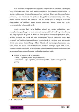 HBAE 1103HBAE 1103
Kraf tradisional ialah perusahaan (kerja seni) yang melibatkan kemahiran kerja tangan
yang memerlukan daya cipta oleh sesuatu masyarakat yang diwarisi turun-temurun. Di
sekolah rendah, murid diperkenalkan dengan kraf tradisional dalam seni alat domestik, alat
permainan, ala pertahanan diri, perhiasan diri, perhiasan diri (ornament), batik, tekat,
ukiran, tenunan, anyaman dan tembikar. Oleh itu, murid sejak di peringkat awal telah
diperkenalkan kraf tradisional negara dengan mempelajari fungsi, proses dan teknik
membuat, alat dan bahan, motif, corak .
Aspek apresiasi hasil kerja diadakan sebagai satu proses pembelajaran yang
merangkumi pengenalan, proses pembuatan serta mengenali tokoh-tokoh bagi setiap bidang
kraf yang dinyatakan. Kegiatan ini dilakukan dalam pelbagai cara seperti pernyataan, puisi,
lakonan, nyanyian dan cerita. Di akhir pembelajaran kegiatan tradisional murid akan
mengenali kraf tradisional dan motif dalam penghasilan kraf tradisional serta tatacara dan
disiplin kerja semasa di akhir Tahap 1. Murid Tahap 2 pula akan mengenali pengunaan alat,
bahan, teknik dan proses dalam kraf tradisional, membuat kraftangan seperti batik, ukiran,
tenunan, tembikar dan ayaman serta didedahkan guru untuk membentuk dan membuat binaan
secara manual menggunakan komputer berdasarkan imaginasi murid.
• Bidang : D. Mengenal Kraf Tradisional
Aktiviti : Anyaman ( kelarai Bunga Mempalas )
Alatan/ bahan : Tapak anyaman ( kertas A4 bergambar ) , kertas warna, gam dan
gunting
5.0 PENUTUP
m/s : 23
 