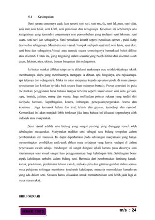 HBAE 1103HBAE 1103
5.1 Kesimpulan
Seni secara umumnya agak luas seperti seni tari, seni muzik, seni lakonan, seni silat,
seni ukir,seni lukis, seni kraft, seni penulisan dan sebagainya. Kesenian ini sebenarnya ada
kategorinya yang tersendiri umpamanya seni persembahan yang meliputi seni lakonan, seni
suara, seni tari dan sebagainya. Seni penulisan kreatif seperti penulisan cerpen , puisi skrip
drama dan sebagainya. Manakala seni visual / tampak meliputi seni kraf, seni lukis, seni ukir,
seni bina dan sebagainya.Visual atau tampak secara termologinya bermaksud boleh dilihat
atau disentuh. Untuk itu, yang tergolong dalam sesuatu yang boleh dilihat dan disentuh ialah
catan, lukisan, arca, ukiran, binaan bangunan dan sebagainya.
Ia bukan setakat dillihat tetapi perlu difahami maknanya atau setidak-tidaknya teknik
membuatnya, siapa yang membuatnya, mengapa ia dibuat, apa fungsinya, apa rujukannya,
apa ideanya dan sebagainya. Maka ini akan menjurus kepada apresiasi poula di mana proses
pemahaman dan kritikan berlaku baik secara lisan mahupun bertulis. Proses apresiasi ini pula
melibatkan penggunaan laras bahasa tampak tertentu seperti unsur-unsur seni iaitu garisan,
rupa, bentuk, jalinan, ruang dan warna. Juga melibatkan prinsip rekaan yang terdiri diri
daripada harmoni, kepelbagaian, kontra, imbangan, penegasan,pergerakan /irama dan
kesatuan . Juga termasuk bahan dan alat, teknik dan gayaan, termologi dan symbol.
Komunikasi ini akan menjadi lebih berkesan jika laras bahasa ini dikuasai sepenuhnya oleh
individu atau masyarakat.
Seni visual adalah satu bidang yang sangat penting yang dianggap remeh oleh
sebahagian masyarakat. Masyarakat melihat seni sebagai satu bidang tempelan dalam
pembentukan diri manusia. Ini dapat diperhatikan pada sebilangan masyarakat yang hanya
mementingkan pendidikan anak-anak dalam mata pelajaran yang hanya terdapat di dalam
peperiksaan awam sahaja. Pandangan ini sangat dangkal sekali kerana pada dasarnya seni
terutamanya seni visual sangat luas penggunaannya bagi kehidupan kita. Sebahagian besar
aspek kehidupan terbabit dalam bidang seni. Bermula dari pembentukan lambang kanak-
kanak, pra-tulisan, pembinaan tulisan cantik, melukis peta dan gambar-gambar dalam semua
mata pelajaran sehingga membawa keseluruh kehidupan, manusia memerlukan kemahiran
yang ada dalam seni. Sesuatu harus dilakukan untuk memartabatkan seni lebih jauh lagi di
mata masyarakat.
BIBLIOGRARI
m/s : 24
 