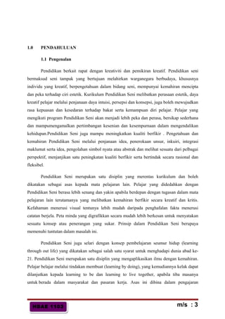 HBAE 1103HBAE 1103
1.0 PENDAHULUAN
1.1 Pengenalan
Pendidikan berkait rapat dengan kreativiti dan pemikiran kreatif. Pendidikan seni
bermaksud seni tampak yang bertujuan melahirkan warganegara berbudaya, khususnya
individu yang kreatif, berpengetahuan dalam bidang seni, mempunyai kemahiran mencipta
dan peka terhadap ciri estetik. Kurikulum Pendidikan Seni melibatkan perasaan estetik, daya
kreatif pelajar melalui penjanaan daya intuisi, persepsi dan konsepsi, juga boleh mewujudkan
rasa kepuasan dan kesedaran terhadap bakat serta kemampuan diri pelajar. Pelajar yang
mengikuti program Pendidikan Seni akan menjadi lebih peka dan perasa, bersikap sederhana
dan mampumengamalkan pertimbangan kesenian dan kesempurnaan dalam mengendalikan
kehidupan.Pendidikan Seni juga mampu meningkatkan kualiti berfikir . Pengetahuan dan
kemahiran Pendidikan Seni melalui penjanaan idea, penerokaan unsur, inkuiri, integrasi
maklumat serta idea, pengolahan simbol nyata atau abstrak dan melihat sesuatu dari pelbagai
perspektif, menjanjikan satu peningkatan kualiti berfikir serta bertindak secara rasional dan
fleksibel.
Pendidikan Seni merupakan satu disiplin yang merentas kurikulum dan boleh
dikatakan sebagai asas kepada mata pelajaran lain. Pelajar yang didedahkan dengan
Pendidikan Seni berasa lebih senang dan yakin apabila berdepan dengan tugasan dalam mata
pelajaran lain terutamanya yang melibatkan kemahiran berfikir secara kreatif dan kritis.
Kefahaman menerusi visual tentunya lebih mudah daripada penghafalan fakta menerusi
catatan berjela. Peta minda yang digrafikkan secara mudah lebih berkesan untuk menyatakan
sesuatu konsep atau penerangan yang sukar. Prinsip dalam Pendidikan Seni berupaya
memenuhi tuntutan dalam masalah ini.
Pendidikan Seni juga selari dengan konsep pembelajaran seumur hidup (learning
through out life) yang dikatakan sebagai salah satu syarat untuk menghadapi dunia abad ke-
21. Pendidikan Seni merupakan satu disiplin yang mengaplikasikan ilmu dengan kemahiran.
Pelajar belajar melalui tindakan membuat (learning by doing), yang kemudiannya kelak dapat
dilanjutkan kepada learning to be dan learning to live together, apabila tiba masanya
untuk berada dalam masyarakat dan pasaran kerja. Asas ini dibina dalam pengajaran
m/s : 3
 