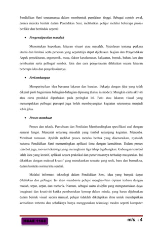 HBAE 1103HBAE 1103
Pendidikan Seni terutamanya dalam membentuk pemikiran tinggi. Sebagai contoh awal,
proses mereka bentuk dalam Pendidikan Seni, melibatkan pelajar melalui beberapa proses
berfikir dan bertindak seperti :
• Pengenalpastian masalah
Menentukan keperluan, lakaran situasi atau masalah. Penjelasan tentang perkara
utama dan limitasi serta persolan yang sepatutnya dapat dijelaskan. Kajian dan Penyelidikan
Aspek persekitaran, ergonomik, masa, faktor keselamatan, kekuatan, bentuk, bahan, kos dan
pembuatan serta pelbagai sumber. Idea dan cara penyelesaian dilakukan secara lakaran
beberapa idea dan penyelesaiannya.
• Perkembangan
Memperincikan idea bersama lakaran dan huraian. Bekerja dengan idea yang telah
dikenal pasti bagaimana bahagian-bahagian dipasang (kalau ia model). Mungkin carta aktiviti
atau carta produksi diperlukan pada peringkat ini. Foto atau lakaran visual yang
menampakkan pelbagai persepsi juga boleh membayangkan kegiatan seterusnya menjadi
lebih jelas.
• Proses membuat
Proses dan teknik. Percubaan dan Penilaian Membandingkan spesifikasi asal dengan
senarai fungsi. Mencatat sebarang masalah yang timbul sepanjang kegiatan. Mencuba.
Membuat rumusan. Apabila melihat proses mereka bentuk yang disenaraikan, nyatalah
bahawa Pendidikan Seni mementingkan aplikasi ilmu dengan kemahiran. Dalam proses
tersebut juga, inovasi teknologi yang merangkumi tiga tahap digabungkan. Gabungan tersebut
ialah idea yang kreatif, aplikasi secara praktikal dan penerimaannya terhadap masyarakat. Ini
dikaitkan dengan maksud kreatif yang menekankan sesuatu yang unik, baru dan bermakna,
dalam konteks norma kita sendiri.
Melalui informasi teknologi dalam Pendidikan Seni, idea yang banyak dapat
dilahirkan dan pelbagai. Ini akan membantu pelajar menghasilkan ciptaan terbaru dengan
mudah, tepat, cepat, dan menarik. Namun, sebagai suatu disiplin yang mengutamakan daya
imaginasi dan kreativiti ketika pembentukan konsep dalam minda, yang harus dijelmakan
dalam bentuk visual secara manual, pelajar tidaklah diketepikan ilmu untuk mendapatkan
kemahiran tertentu dan sebaliknya hanya menggunakan teknologi moden seperti komputer
m/s : 4
 