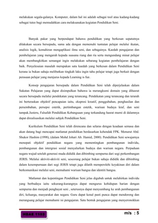 HBAE 1103HBAE 1103
melakukan segala-galanya. Komputer, dalam hal ini adalah sebagai tool atau kadang-kadang
sebagai tutee bagi memudahkan cara melaksanakan kegiatan Pendidikan Seni.
Banyak pakar yang berpendapat bahawa pendidikan yang berkesan sepatutnya
dilakukan secara bersepadu, sama ada dengan memenuhi tuntutan pelajar melalui ikutan,
analisis logik, kemahiran mengaplikasi ilmu seni, dan sebagainya. Kaedah pengajaran dan
pembelajaran yang mengarah kepada suasana riang dan ria serta mengundang minat pelajar
akan membangkitkan semangat ingin melakukan sebarang kegiatan pembelajaran dengan
baik. Penyelesaian masalah merupakan satu kaedah yang berkesan dalam Pendidikan Seni
kerana ia bukan sahaja melibatkan tingkah laku ingin tahu pelajar tetapi juga berkait dengan
perasaan pelajar yang menjurus kepada Learning is fun .
Konsep pengajaran bersepadu dalam Pendidikan Seni telah diperjelaskan dalam
Sukatan Pelajaran yang dapat disimpulkan bahawa ia merangkumi domain yang dihasrat
secara bersepadu melalui pendekatan yang terancang. Pendekatan yang terancang dan terarah
ini berteraskan objektif pencapaian iaitu, ekspresi kreatif, penggubahan, penghasilan dan
persembahan, persepsi estetik, pertimbangan estetik, warisan budaya kraf, dan seni
tampak.Justeru, Falsafah Pendidikan Kebangsaan yang terkandung hasrat murni di dalamnya
dapat direalisasikan melalui subjek Pendidikan Seni.
Kurikulum Pendidikan Seni telah direncana dan selaras dengan keadaan semasa dan
akan datang bagi mencapai matlamat pendidikan berdasarkan kehendak FPK. Menurut Abd.
Shukor Hashim (1998), (dalam Mohd Johari Ab. Hamid, 2000). Pendidikan Seni sewajarnya
menepati objektif pendidikan negara yang mementingkan pembangunan individu,
pembangunan dan intergrasi sosial menyalurkan budaya dan warisan negara. Perpaduan
negara wujud setelah generasi muda dididik dan dibimbing sempurna dari segi perkembangan
JERIS. Melalui aktiviti-aktiviti seni, seseorang pelajar bukan sahaja dididik dan dibimbing
dalam kesempurnaan dari segi JERIS tetapi juga dilatih memperolehi keyakinan diri dalam
berkomunikasi melalui seni, memahami warisan bangsa dan identiti bangsa.
Matlamat dan kepentingan Pendidikan Seni jelas digubah untuk melahirkan individu
yang berbudaya iaitu sekurang-kurangnya dapat mengurus kehidupan harian dengan
sempurna dan menjadi penghayat seni , seterusnya dapat menyumbang ke arah pembangunan
diri, keluarga, masyarakat dan negara. Guru dapat kenal pasti punca dapat mendorong dan
merangsang pelajar memahami isi pengajaran. Satu bentuk pengajaran yang menyeronokkan
m/s : 5
 