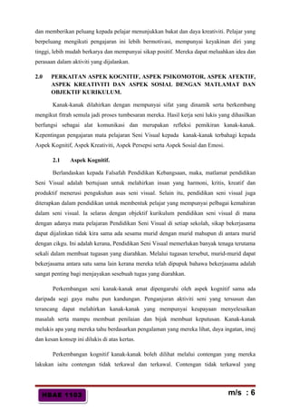 HBAE 1103HBAE 1103
dan memberikan peluang kepada pelajar menunjukkan bakat dan daya kreativiti. Pelajar yang
berpeluang mengikuti pengajaran ini lebih bermotivasi, mempunyai keyakinan diri yang
tinggi, lebih mudah berkarya dan mempunyai sikap positif. Mereka dapat meluahkan idea dan
perasaan dalam aktiviti yang dijalankan.
2.0 PERKAITAN ASPEK KOGNITIF, ASPEK PSIKOMOTOR, ASPEK AFEKTIF,
ASPEK KREATIVITI DAN ASPEK SOSIAL DENGAN MATLAMAT DAN
OBJEKTIF KURIKULUM.
Kanak-kanak dilahirkan dengan mempunyai sifat yang dinamik serta berkembang
mengikut fitrah semula jadi proses tumbesaran mereka. Hasil kerja seni lukis yang dihasilkan
berfungsi sebagai alat komunikasi dan merupakan refleksi pemikiran kanak-kanak.
Kepentingan pengajaran mata pelajaran Seni Visual kepada kanak-kanak terbahagi kepada
Aspek Kognitif, Aspek Kreativiti, Aspek Persepsi serta Aspek Sosial dan Emosi.
2.1 Aspek Kognitif.
Berlandaskan kepada Falsafah Pendidikan Kebangsaan, maka, matlamat pendidikan
Seni Visual adalah bertujuan untuk melahirkan insan yang harmoni, kritis, kreatif dan
produktif menerusi pengukuhan asas seni visual. Selain itu, pendidikan seni visual juga
diterapkan dalam pendidikan untuk membentuk pelajar yang mempunyai pelbagai kemahiran
dalam seni visual. Ia selaras dengan objektif kurikulum pendidikan seni visual di mana
dengan adanya mata pelajaran Pendidikan Seni Visual di setiap sekolah, sikap bekerjasama
dapat dijalinkan tidak kira sama ada sesama murid dengan murid mahupun di antara murid
dengan cikgu. Ini adalah kerana, Pendidikan Seni Visual memerlukan banyak tenaga terutama
sekali dalam membuat tugasan yang diarahkan. Melalui tugasan tersebut, murid-murid dapat
bekerjasama antara satu sama lain kerana mereka telah dipupuk bahawa bekerjasama adalah
sangat penting bagi menjayakan sesebuah tugas yang diarahkan.
Perkembangan seni kanak-kanak amat dipengaruhi oleh aspek kognitif sama ada
daripada segi gaya mahu pun kandungan. Penganjuran aktiviti seni yang tersusun dan
terancang dapat melahirkan kanak-kanak yang mempunyai keupayaan menyelesaikan
masalah serta mampu membuat penilaian dan bijak membuat keputusan. Kanak-kanak
melukis apa yang mereka tahu berdasarkan pengalaman yang mereka lihat, daya ingatan, imej
dan kesan konsep ini dilukis di atas kertas.
Perkembangan kognitif kanak-kanak boleh dilihat melalui contengan yang mereka
lakukan iaitu contengan tidak terkawal dan terkawal. Contengan tidak terkawal yang
m/s : 6
 