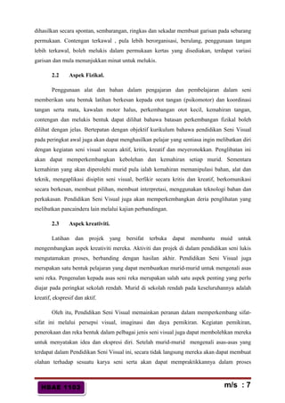 HBAE 1103HBAE 1103
dihasilkan secara spontan, sembarangan, ringkas dan sekadar membuat garisan pada sebarang
permukaan. Contengan terkawal , pula lebih berorganisasi, berulang, penggunaan tangan
lebih terkawal, boleh melukis dalam permukaan kertas yang disediakan, terdapat variasi
garisan dan mula menunjukkan minat untuk melukis.
2.2 Aspek Fizikal.
Penggunaan alat dan bahan dalam pengajaran dan pembelajaran dalam seni
memberikan satu bentuk latihan berkesan kepada otot tangan (psikomotor) dan koordinasi
tangan serta mata, kawalan motor halus, perkembangan otot kecil, kemahiran tangan,
contengan dan melukis bentuk dapat dilihat bahawa batasan perkembangan fizikal boleh
dilihat dengan jelas. Bertepatan dengan objektif kurikulum bahawa pendidikan Seni Visual
pada peringkat awal juga akan dapat menghasilkan pelajar yang sentiasa ingin melibatkan diri
dengan kegiatan seni visual secara aktif, kritis, kreatif dan meyeronokkan. Penglibatan ini
akan dapat memperkembangkan kebolehan dan kemahiran setiap murid. Sementara
kemahiran yang akan diperolehi murid pula ialah kemahiran memanipulasi bahan, alat dan
teknik, mengaplikasi disiplin seni visual, berfikir secara kritis dan kreatif, berkomunikasi
secara berkesan, membuat pilihan, membuat interpretasi, menggunakan teknologi bahan dan
perkakasan. Pendidikan Seni Visual juga akan memperkembangkan deria penglihatan yang
melibatkan pancaindera lain melalui kajian perbandingan.
2.3 Aspek kreativiti.
Latihan dan projek yang bersifat terbuka dapat membantu muid untuk
mengembangkan aspek kreativiti mereka. Aktiviti dan projek di dalam pendidikan seni lukis
mengutamakan proses, berbanding dengan hasilan akhir. Pendidikan Seni Visual juga
merupakan satu bentuk pelajaran yang dapat membuatkan murid-murid untuk mengenali asas
seni reka. Pengenalan kepada asas seni reka merupakan salah satu aspek penting yang perlu
diajar pada peringkat sekolah rendah. Murid di sekolah rendah pada keseluruhannya adalah
kreatif, ekspresif dan aktif.
Oleh itu, Pendidikan Seni Visual memainkan peranan dalam memperkembang sifat-
sifat ini melalui persepsi visual, imaginasi dan daya pemikiran. Kegiatan pemikiran,
penerokaan dan reka bentuk dalam pelbagai jenis seni visual juga dapat membolehkan mereka
untuk menyatakan idea dan ekspresi diri. Setelah murid-murid mengenali asas-asas yang
terdapat dalam Pendidikan Seni Visual ini, secara tidak langsung mereka akan dapat membuat
olahan terhadap sesuatu karya seni serta akan dapat mempraktikkannya dalam proses
m/s : 7
 