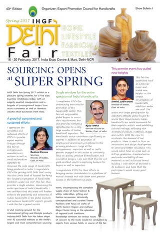 1
16 - 20 February, 2017; India Expo Centre & Mart, Delhi-NCR
SOURCING OPENS
SUPER SPRING
This fair has
established itself
as a premier
event and
scaled new
heights as the
largest
congregation of
handicrafts
exhibitors under
one roof. The
active and larger participation by
exporters attracts global buyers to
source their requirements. Indian
handicrafts are world renowned for
their exquisite artistic work exhibiting
cultural heritage, reflecting rich
diversity of colours, materials, shapes
and motifs. With the view to
accelerate the demand of our
products, there is need to focus on
innovations and design development
to command better valuations. This
would entail focus on areas such as
skill up-gradation, standardization
and easier availability of raw
materials as well as focused brand
building. I wish EPCH all the best in
its endeavor and hope that the
participants would secure good
business.
IHGF Delhi Fair-Spring 2017 unfolds in a
pleasant Spring weather, for a five days
business rendezvous today, with an
eagerly awaited inauguration and a
brigade of pre-registered buyers from
across continents as well as domestic
volume retail businesses from India.
Smriti Zubin Irani
Minister of Textiles,
Govt. of India
I compliment EPCH for
undertaking measures for
promotion of the
handicrafts sector. This
fair not only enables
global buyers to source
their requirements but
also provides marketing
opportunities to a very
large number of Indian
handicraft exporters. The
handicrafts sector contributes significantly to
exports in addition to generation of
employment and ensuring livelihood to the
primary producers. I urge all the
entrepreneurs, exporters as well as crafts
persons engaged in this sector to constantly
focus on quality, product diversification and
innovative designs. I am sure that this fair will
yield excellent results in exploring business for
buyers as well as exporters.
I congratulate EPCH for their efforts in
bringing various stakeholders to a platform of
mutual interest and wish them even greater
success in the forthcoming years.
Ajay Tamta
Minister of State for
Textiles, Govt. of India
This premier event has scaled
new heights
Single window for the entire
spectrum of India’s handicrafts
at
43rd
Edition Organizer: Export Promotion Council for Handicrafts Show Bulletin I
event, encompassing the complete
supply chain of home fashion &
utility, collectibles, gifting and
fashion accessories. Artistically
conceptualized and curated Theme
Pavilions with focus on crafts of
North Eastern Region and Jodhpur
Mega Cluster bring in the splendour
of regional craft traditions.
Knowledge seminars on various issues
of concern to the trade would be conducted by
experts from various fields, in course of the fair.
I appreciate the
concerted and
sustained efforts of
EPCH to provide
export market
linkages through
this fair to
entrepreneurs,
manufacturers,
artisans as well as
small and medium
exporters to
showcase the wide range of handicrafts
being produced in India. I congratulate
EPCH for getting IHGF Delhi Fair’s entry
into the Limca Book of Records for being
the ‘largest congregation of handicrafts
exhibitors under one roof’. The fair, thus
provides a single window, showcasing the
entire spectrum of India’s handicrafts. I
am confident that this event will further
enhance the popularity and awareness of
Indian handicrafts in the global markets
and enhance handicrafts’ exports growth.
I wish the fair a grand success.
Rashmi Verma
Secretary,
Ministry of Textiles,
Govt. of India
A proof of concerted and
sustained efforts
A vital meeting ground for the
international gifting and lifestyle products
industry-IHGF Delhi Fair has taken shape
over 42 successful editions as the world's
largest and most comprehensive sourcing
 