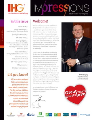 IHG News for Travel Agents



                                 in this issue                        Welcome!
                                                                      Welcome to the first issue of IHG ImPRESSions!
                                                What’s	NEW		p 2
                                                                      We’ve created this new publication to serve as
                                      Groups & Meetings: p 2          a valuable travel agent resource for all things
Q2 . A p R I L . 2 011




                         Crowne Plaza® San Francisco Int’l Airport    IHG – useful news about our brands and hotels,
                                                                      destination spotlights, information about agent
                                    Holiday Inn® Relaunch p 2
                                                                      incentives, promotions and tools, and much more.
                                            IHG	In	the	News		p 2      Our overriding goal at IHG is to deliver Great Hotels
                                                                      Guests Love™. We value our important partnership
                                            Hotel Spotlights: p 3
                         InterContinental® Montelucia Resort & Spa    with the travel agent community that helps
                               Crowne Plaza Z Ocean South Beach       make it possible for us to achieve that goal, and
                              Hotel Indigo®	New	York	City	-	Chelsea   this newsletter is another way to strengthen
                                              Holiday Inn Appleton    our relationship.

                                       Resort Connection: p 4         I’d like to point out two headline initiatives that
                         Holiday Inn Waikiki Beachcomber Resort       we touch on in this inaugural issue. First, we’re
                                        Renovation Corner: p 4        celebrating the relaunch of our 3,000th Holiday
                                   Holiday Inn Orlando The Castle     Inn hotel. This is another important milestone in
                                                                      our global program to relaunch our entire Holiday
                                 IHG Travel Agency Team p 4           Inn and Holiday Inn Express® brand family, the
                                              IHGAgent.com p 5        largest such undertaking in the history of the
                                                                      hospitality industry. You can read more about our
                                    IHG Brand Information p 6         global relaunch in the story on Page 2. The same
                                                                      story includes a reminder about our new travel
                                                                      agent portal, www.ihgagent.com. This useful tool,
                           did you know?                              which was launched last April, is designed to help
                                                                      travel agents sell IHG hotels more successfully and
                                                                                                                                           Mike Fegley,
                                                                                                                                         Vice president,
                              We’re an international                  includes a comprehensive online learning program,                  Americas sales
                                                                      IHG Agent University, among many other features.
                               hotel company whose                    You can read more about it on Page 5.
                                purpose is to create
                           Great Hotels Guests Love™.                 We invite you to enjoy reading and learning more
                                                                      about what IHG has to offer, and welcome your
                             The big picture: IHG has                 comments and feedback.
                             8 hotel brands and over                                                                                               TM



                           4,500 hotels with 650,000                  Best regards,

                                  rooms across more
                                  than 100 countries,
                            providing more than 130
                              million stays per year.                 Mike Fegley
 