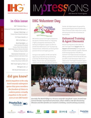 IHG News for Travel Agents



                                       in this issue                         IHG Volunteer Day
                                              IHG® Volunteer Day p 1                                                               families. We helped improve the grounds by
                                                                                                                                   painting, planting grass seed and performing
Q 4 . O C T OB E R . 2 011




                             Enhanced Training & Agent Discounts p 1
                                                                                                                                   other maintenance jobs to help ensure a warm,
                                              Groups & Meetings: p 2                                                               welcoming and stress-free environment for
                                       Crowne Plaza Orlando Downtown                                                               these families.
                                               J.D. Power Awards p 2
                                                  IHG In the News p 2
                                                                             IHG hosted its annual Travel Agency Symposium         Enhanced Training
                                                  Hotel Spotlights: p 3
                                                                             last quarter in Orlando, Florida, for a large group
                                                                             of agency management representatives. The
                                                                                                                                   & Agent Discounts
                                               InterContinental Cleveland    meeting was designed to support our efforts to        We have exciting news to share about the
                                            Crowne Plaza Ventura Beach       provide Great Hotels Guests Love™ by improving        IHG Travel Agent Portal ihgagent.com. The
                                   Hotel Indigo Boston Newton-Riverside      communications, collaboration and sharing of best     ihgagent.com/university learning program
                                              Holiday Inn Express Dublin     practices with our travel agency partners.            has been revised to allow for a speedier, enhanced
                                                                                                                                   brand training experience. IHG offers an
                                        Destination Connection: p 4          During our time together, the IHG team had the        extensive Travel Agent discount rate program
                                    Holiday Inn Resort Lake Buena Vista
                                                                             opportunity to Show We Care by volunteering           offering a minimum of 35% off the best flex rates
                                             Renovation Corner: p 4          at Give Kids The World Village in Kissimmee,          up to 60% in some destinations. Make sure to
                                        Crowne Plaza Resort Suffern NY       Florida, a 70-acre resort specially designed for      check out the “Travel Agent Promotions” page on
                                                                             children with life-threatening illnesses and their    the portal for a complete list of agent promotions.
                                        IHG Travel Agency Team p 4
                                                    IHGAgent.com p 5
                                          IHG Brand Information p 6



                                 did you know?
                               Hotels Anywhere is the only
                                hotel rewards redemption
                               option that gives members
                                  the freedom of choice to
                                   redeem points virtually
                                  anywhere in the world –
                                   even at non-IHG hotels!                  Give Kids The World Village is a 70-acre, nonprofit “storybook” resort, located near
                                                                            Central Florida’s most beloved attractions, where children with life-threatening
                                                                            illnesses and their families are treated to weeklong, cost-free fantasy vacations.
 