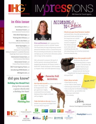 IHG News for Travel Agents



                                       in this issue
                                              According to Alice p 1
                                                Business Travel: p 2
Q 4 . O C T OB E R . 2 012




                                         InterContinental Toronto Centre                                                           Check out your local farmers’ market
                                           New Hotel Openings p 2                                                                  and Amish farms. Every fall, my family and a
                                                                                                                                   few favored friends pile into the car
                                          Visiting New Orleans p 2                                                                 for a long drive out to Amish
                                                IHG In the News p 2                                                                country, where we can
                                  Travel Weekly Reader’s Choice Awards       First and foremost, IHG® announced this               munch on samples of
                                                                             spring the launch in the U.S. of EVEN™ Hotels.        fine cheeses and stock
                                                Hotel Spotlights: p 3
                                                                             This brand meets the large and growing customer       up on cakes, pies and
                                                  Crowne Plaza Danbury
                                                                             demand for healthier travel at a mainstream price.    everything chocolate. We
                                            Holiday Inn Trustmark Park
                                                                             We are extremely excited about our newest brand       also enjoy taking a rest in the fine Amish-built
                             Holiday Inn Express Ft. Lauderdale-Plantation
                                                                             and hope you are, too! For more information, please   furniture along the way.
                                    Staybridge Suites Austin Arboretum
                                                                             refer to Page 5 of this newsletter.
                                       Destination Connection p 4
                                           InterContinental New Orleans                                                                                Buy other people’s stuff!
                                                                             IHG is also proud to announce the launch of                              I’m not sure why, but thrift
                                             Renovation Corner p 4           the first upscale, international hotel brand                             store browsing seems to inspire
                                          Crowne Plaza Houston Galleria      designed specifically for the Chinese traveler —                             me more in the fall than the
                                     IHG Travel Agency Team p 4              HUALUXE™ Hotels and Resorts. HUA translates                                  summer. Check out your
                                                                             as “majestic China” and LUXE represents luxury.                             neighborhood thrift and
                                      Introducing EVEN Hotels p 5
                                                                                                                                                     antique stores for that favorite
                                                   IHGAgent.com p 6                                                                      thing this fall. You may be surprised by
                                                                                                                                   what you’ll find!
                                                                                                  Favorite Fall
                                 did you know?                                                     Activities                      Other ideas include:
                                                                                                                                                                          Book IHG!
                                                                                                                                   •   Plant bulbs for spring
                                Holiday Inn Brand Fact                       Get the wits scared out of you at the haunted
                                                                                                                                   •   Go on a hike to collect leaves
                                                                             house. I am always a wee
                                     Every three seconds,                                                                          •   Decorate your home for fall
                                                                             bit disappointed if I don’t
                                      a guest checks into                    get a good scare. I highly
                                                                                                                                   •   Get an early start on Christmas shopping
                                                                                                                                   •   Take a road trip – go somewhere new
                                      a Holiday Inn hotel.                   recommend Universal Studios’
                                                                                                                                       • Clean your junk drawer
                                                                             Halloween Horror Nights in Orlando
                                                                                                                                        • Go camping
                                                                             and Los Angeles.


                                                                             Take the kids to the zoo. Pleasant
                                                                             weather, furry animals and Dippin’ Dots®
                                                                                                                                                                      Alice McQuade
                                                                             ice cream. Need I say more?                                      Director, Travel Agency & Leisure Sales
 