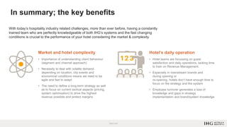 In summary; the key benefits
With today’s hospitality industry related challenges, more than ever before, having a constantly
trained team who are perfectly knowledgeable of both IHG’s systems and the fast changing
conditions is crucial to the performance of your hotel considering the market & complexity.
Market and hotel complexity
• Importance of understanding client behaviour
(segment and channel approach)
• Necessity to deal with volatile demand:
depending on location, city events and
economical conditions means we need to be
agile and fast to adapt
• The need to define a long-term strategy as well
as to focus on current tactical aspects (pricing,
system optimisation) to drive the highest
revenue possible and protect margins
Hotel’s daily operation
• Hotel teams are focussing on guest
satisfaction and daily operations, lacking time
to train on Revenue Management.
• Especially in mainstream brands and
during opening or
re-opening, hotels don’t have enough time to
focus on the strategy and the system
• Employee turnover generates a loss of
knowledge and gaps in strategy
implementation and brand/system knowledge
 
