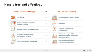 Hotel Revenue Manager VS IHG Revenue Talent
1–2 people > An organisation of revenue experts
Annual leave / sick pay affects
business continuity
> Always-on
Requires training at hotel’s expense >
Assessed and trained at
IHG’s expense
Subject to talent availability
and capability in market
>
Skilled at leveraging IHG’s
proprietary systems and tools to
drive performance
Third party suppliers handle data >
Data securely managed by
IHG Revenue organisation
Hassle free and effective..
 