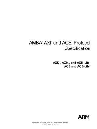 AMBA AXI and ACE Protocol
                 ®              ™                                   ™




              Specification


                                    AXI3 , AXI4 , and AXI4-Lite
                                              ™                 ™       ™




                                            ACE and ACE-Lite            ™




 Copyright © 2003, 2004, 2010, 2011 ARM. All rights reserved.
                 ARM IHI 0022D (ID102711)
 