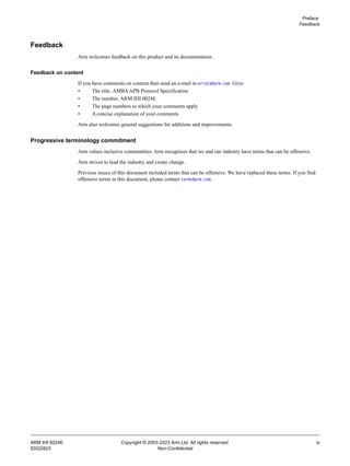 Preface
Feedback
ARM IHI 0024E Copyright © 2003-2023 Arm Ltd. All rights reserved. xi
ID022823 Non-Confidential
Feedback
Arm welcomes feedback on this product and its documentation.
Feedback on content
If you have comments on content then send an e-mail to errata@arm.com. Give:
• The title, AMBAAPB Protocol Specification
• The number, ARM IHI 0024E
• The page numbers to which your comments apply
• A concise explanation of your comments
Arm also welcomes general suggestions for additions and improvements.
Progressive terminology commitment
Arm values inclusive communities. Arm recognizes that we and our industry have terms that can be offensive.
Arm strives to lead the industry and create change.
Previous issues of this document included terms that can be offensive. We have replaced these terms. If you find
offensive terms in this document, please contact terms@arm.com.
 