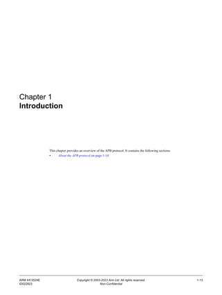 ARM IHI 0024E Copyright © 2003-2023 Arm Ltd. All rights reserved. 1-13
ID022823 Non-Confidential
Chapter 1
Introduction
This chapter provides an overview of the APB protocol. It contains the following sections:
• About the APB protocol on page 1-14
 