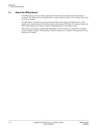 Introduction
1.1 About the APB protocol
1-14 Copyright © 2003-2023 Arm Ltd. All rights reserved. ARM IHI 0024E
Non-Confidential ID022823
1.1 About the APB protocol
The APB protocol is a low-cost interface, optimized for minimal power consumption and reduced interface
complexity. The APB interface is not pipelined and is a simple, synchronous protocol. Every transfer takes at least
two cycles to complete.
The APB interface is designed for accessing the programmable control registers of peripheral devices. APB
peripherals are typically connected to the main memory system using an APB bridge. For example, a bridge from
AXI to APB could be used to connect a number of APB peripherals to an AXI memory system.
APB transfers are initiated by an APB bridge. APB bridges can also be referred to as a Requester. A peripheral
interface responds to requests. APB peripherals can also be referred to as a Completer. This specification will use
Requester and Completer.
 