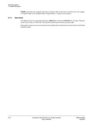 Signal Descriptions
2.1 AMBA APB signals
2-18 Copyright © 2003-2023 Arm Ltd. All rights reserved. ARM IHI 0024E
Non-Confidential ID022823
PADDR is permitted to be unaligned with respect to the data width, but the result is UNPREDICTABLE. For example,
a Completer might use the unaligned address, aligned address, or signal an error response.
2.1.2 Data buses
The APB protocol has two independent data buses, PRDATAfor read data and PWDATA for write data,. The buses
can be 8 bits, 16 bits, or 32 bits wide. The read and write data buses must have the same width.
Data transfers cannot occur concurrently because the read data and write data buses do not have their own individual
handshake signals.
 
