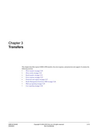 ARM IHI 0024E Copyright © 2003-2023 Arm Ltd. All rights reserved. 3-19
ID022823 Non-Confidential
Chapter 3
Transfers
This chapter describes typical AMBAAPB transfers, the error response, and protection unit support. It contains the
following sections:
• Write transfers on page 3-20
• Write strobes on page 3-22
• Read transfers on page 3-23
• Error response on page 3-25
• Protection unit support on page 3-27
• Realm Management Extension, RME on page 3-28
• Wake-up signaling on page 3-29
• User signaling on page 3-30
 