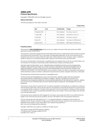 ii Copyright © 2003-2023 Arm Ltd. All rights reserved. ARM IHI 0024E
Non-Confidential ID022823
AMBA APB
Protocol Specification
Copyright © 2003-2023 Arm Ltd. All rights reserved.
Release Information
The following changes have been made to this book.
Proprietary Notice
This document is NON-CONFIDENTIAL and any use by you is subject to the terms of this notice and the Arm AMBA
Specification Licence set about below.
This document is protected by copyright and other related rights and the practice or implementation of the information contained
in this document may be protected by one or more patents or pending patent applications. No part of this document may be
reproduced in any form by any means without the express prior written permission of Arm. No license, express or implied, by
estoppel or otherwise to any intellectual property rights is granted by this document unless specifically stated.
Your access to the information in this document is conditional upon your acceptance that you will not use or permit others to use
the information for the purposes of determining whether implementations infringe any third party patents.
THIS DOCUMENT IS PROVIDED "AS IS". ARM PROVIDES NO REPRESENTATIONS AND NO WARRANTIES,
EXPRESS, IMPLIED OR STATUTORY, INCLUDING, WITHOUT LIMITATION, THE IMPLIED WARRANTIES OF
MERCHANTABILITY, SATISFACTORY QUALITY, NON-INFRINGEMENT OR FITNESS FOR A PARTICULAR
PURPOSE WITH RESPECT TO THE DOCUMENT. For the avoidance of doubt, Arm makes no representation with respect to,
and has undertaken no analysis to identify or understand the scope and content of, patents, copyrights, trade secrets, or other rights.
This document may include technical inaccuracies or typographical errors.
TO THE EXTENT NOT PROHIBITED BY LAW, IN NO EVENT WILL ARM BE LIABLE FOR ANY DAMAGES,
INCLUDING WITHOUT LIMITATION ANY DIRECT, INDIRECT, SPECIAL, INCIDENTAL, PUNITIVE, OR
CONSEQUENTIAL DAMAGES, HOWEVER CAUSED AND REGARDLESS OF THE THEORY OF LIABILITY, ARISING
OUT OF ANY USE OF THIS DOCUMENT, EVEN IF ARM HAS BEEN ADVISED OF THE POSSIBILITY OF SUCH
DAMAGES.
This document consists solely of commercial items. You shall be responsible for ensuring that any use, duplication or disclosure
of this document complies fully with any relevant export laws and regulations to assure that this document or any portion thereof
is not exported, directly or indirectly, in violation of such export laws. Use of the word "partner" in reference to Arm's customers
is not intended to create or refer to any partnership relationship with any other company. Arm may make changes to this document
at any time and without notice.
This document may be translated into other languages for convenience, and you agree that if there is any conflict between the
English version of this document and any translation, the terms of the English version of the Agreement shall prevail.
The Arm corporate logo and words marked with ® or ™ are registered trademarks or trademarks of Arm Limited (or its
subsidiaries) in the US and/or elsewhere. All rights reserved. Other brands and names mentioned in this document may be the
trademarks of their respective owners. Please follow Arm's trademark usage guidelines at
http://www.arm.com/company/policies/trademarks.
Copyright © 2003-2023 Arm Limited (or its affiliates). All rights reserved.
Arm Limited. Company 02557590 registered in England.
110 Fulbourn Road, Cambridge, England CB1 9NJ.
LES-PRE-21451 version 2.2
Change history
Date Issue Confidentiality Change
25 September 2003 A Non-Confidential First release, version 1.0
17 August 2004 B Non-Confidential Second release, version 1.0
13 April 2010 C Non-Confidential First release, version 2.0
09 April 2021 D Non-Confidential New features for APB5 protocol
28 February 2023 E Non-Confidential RME support for APB5 protocol
 