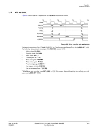 Transfers
3.1 Write transfers
ARM IHI 0024E Copyright © 2003-2023 Arm Ltd. All rights reserved. 3-21
ID022823 Non-Confidential
3.1.2 With wait states
Figure 3-2 shows how the Completer can use PREADY to extend the transfer.
Figure 3-2 Write transfer with wait states
During anAccess phase, when PENABLE is HIGH, the Completer extends the transfer by driving PREADY LOW.
The following signals remain unchanged while PREADY remains LOW:
• Address signal, PADDR
• Direction signal, PWRITE
• Select signal, PSELx
• Enable signal, PENABLE
• Write data signal, PWDATA
• Write strobe signal, PSTRB
• Protection type signal, PPROT
• User request attribute, PAUSER
• User write data attribute, PWUSER
PREADY can take any value when PENABLE is LOW. This ensures that peripherals that have a fixed two cycle
access can tie PREADY HIGH.
PCLK
PADDR
PWRITE
PSEL
T0 T1 T2 T3 T4
PENABLE
PWDATA
PREADY
Addr 1
Data 1
T5 T6
 
