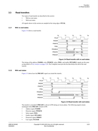 Transfers
3.3 Read transfers
ARM IHI 0024E Copyright © 2003-2023 Arm Ltd. All rights reserved. 3-23
ID022823 Non-Confidential
3.3 Read transfers
Two types of read transfer are described in this section:
• With no wait states
• With wait states
All signals shown in this section are sampled at the rising edge of PCLK.
3.3.1 With no wait states
Figure 3-4 shows a read transfer.
Figure 3-4 Read transfer with no wait states
The timing of the address, PADDR, write, PWRITE, select, PSEL, and enable, PENABLE, signals are the same
as described in Write transfers on page 3-20. The Completer must provide the data before the end of the read
transfer.
3.3.2 With wait states
Figure 3-5 shows how the PREADY signal can extend the transfer.
Figure 3-5 Read transfer with wait states
The transfer is extended if PREADY is driven LOW during an Access phase. The following signals remain
unchanged while PREADY remains LOW:
• Address signal, PADDR
• Direction signal, PWRITE
• Select signal, PSEL
• Enable signal, PENABLE
• Protection signal, PPROT
• User signal, PAUSER
PCLK
PADDR
PWRITE
PSEL
T0 T1 T2 T3 T4
PENABLE
PRDATA
PREADY
Addr 1
Data 1
PCLK
PADDR
PWRITE
PSEL
T0 T1 T2 T3 T4
PENABLE
PRDATA
PREADY
Addr 1
Data 1
T5 T6
 