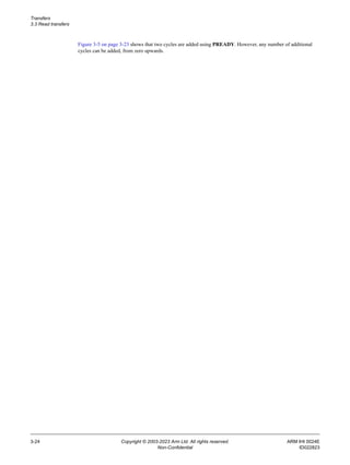 Transfers
3.3 Read transfers
3-24 Copyright © 2003-2023 Arm Ltd. All rights reserved. ARM IHI 0024E
Non-Confidential ID022823
Figure 3-5 on page 3-23 shows that two cycles are added using PREADY. However, any number of additional
cycles can be added, from zero upwards.
 