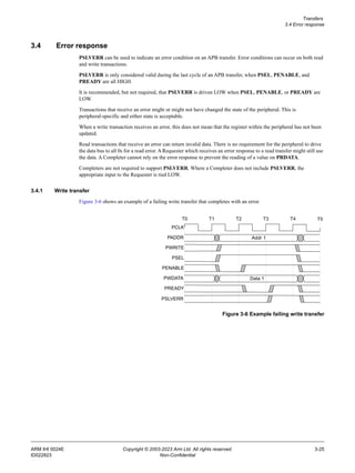 Transfers
3.4 Error response
ARM IHI 0024E Copyright © 2003-2023 Arm Ltd. All rights reserved. 3-25
ID022823 Non-Confidential
3.4 Error response
PSLVERR can be used to indicate an error condition on an APB transfer. Error conditions can occur on both read
and write transactions.
PSLVERR is only considered valid during the last cycle of an APB transfer, when PSEL, PENABLE, and
PREADY are all HIGH.
It is recommended, but not required, that PSLVERR is driven LOW when PSEL, PENABLE, or PREADY are
LOW.
Transactions that receive an error might or might not have changed the state of the peripheral. This is
peripheral-specific and either state is acceptable.
When a write transaction receives an error, this does not mean that the register within the peripheral has not been
updated.
Read transactions that receive an error can return invalid data. There is no requirement for the peripheral to drive
the data bus to all 0s for a read error. A Requester which receives an error response to a read transfer might still use
the data. A Completer cannot rely on the error response to prevent the reading of a value on PRDATA.
Completers are not required to support PSLVERR. Where a Completer does not include PSLVERR, the
appropriate input to the Requester is tied LOW.
3.4.1 Write transfer
Figure 3-6 shows an example of a failing write transfer that completes with an error.
Figure 3-6 Example failing write transfer
PCLK
PADDR
PWRITE
PSEL
T0 T1 T2 T3 T4
PENABLE
PWDATA
PREADY
Addr 1
Data 1
T5
PSLVERR
 