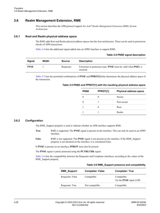 Transfers
3.6 Realm Management Extension, RME
3-28 Copyright © 2003-2023 Arm Ltd. All rights reserved. ARM IHI 0024E
Non-Confidential ID022823
3.6 Realm Management Extension, RME
This section describes the APB protocol support for Arm® Realm Management Extension (RME) System
Architecture.
3.6.1 Root and Realm physical address space
The RME adds Root and Realm physical address spaces into the Arm architecture. These can be used in permission
checks of APB transactions.
Table 3-4 lists the additional signal added onto an APB5 interface to support RME.
Table 3-5 lists the permitted combinations of PNSE and PPROT[1] that determines the physical address space of
the transaction.
3.6.2 Configuration
The RME_Support property is used to indicate whether an APB interface supports RME.
True RME is supported. The PNSE signal is present on the interface. This can only be used on an APB5
interface.
False RME is not supported. The PNSE signal is not present on the interface. If the RME_Support
property is not declared on the interface, it is considered False.
If PNSE is present on an interface, PPROT must also be present.
The PNSE signal is parity protected using the PCTRLCHK signal.
Table 3-6 lists the compatibility between the Requester and Completer interfaces, according to the values of the
RME_Support property.
Table 3-4 PNSE signal description
Signal Width Source Description
PNSE 1 Requester Extension to protection type. PNSE must be valid when PSEL is
asserted.
Table 3-5 PNSE and PPROT[1] with the resulting physical address space
PNSE PPROT[1] Physical address space
0 0 Secure
0 1 Non-secure
1 0 Root
1 1 Realm
Table 3-6 RME_Support presence and compatibility
RME_Support Completer: False Completer: True
Requester: False Compatible. Compatible.
Tie the PNSE input LOW.
Requester: True Not compatible. Compatible.
 