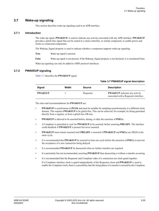 Transfers
3.7 Wake-up signaling
ARM IHI 0024E Copyright © 2003-2023 Arm Ltd. All rights reserved. 3-29
ID022823 Non-Confidential
3.7 Wake-up signaling
This section describes wake-up signaling used in an APB interface.
3.7.1 Introduction
The wake-up signal, PWAKEUP, is used to indicate any activity associated with any APB interface. PWAKEUP
provides a glitch-free signal that can be routed to a clock controller, or similar component, to enable power and
clocks to connected components.
The Wakeup_Signal property is used to indicate whether a component supports wake-up signaling:
True Wake-up signal is present.
False Wake-up signal is not present. If the Wakeup_Signal property is not declared, it is considered False.
Wake-up signaling can only be added to APB5 protocol interfaces.
3.7.2 PWAKEUP signaling
Table 3-7 describes the PWAKEUP signal.
The rules and recommendations for PWAKEUP are:
• PWAKEUP is synchronous to PCLK and must be suitable for sampling asynchronously in a different clock
domain. This requires PWAKEUP to be glitch-free. This can be achieved, for example, by being generated
directly from a register, or from a glitch-free OR tree.
• PWAKEUP is allowed to be asserted before, during, or after the assertion of PSELx.
• A Completer is permitted to wait for PWAKEUP to be asserted, before asserting PREADY. The interface
could deadlock if PWAKEUP is present but never asserted.
• PWAKEUP must remain asserted until PREADY is asserted if PWAKEUP and PSELx are HIGH in the
same cycle.
• It is recommended that PWAKEUP be asserted at least one cycle before the assertion of PSELx to prevent
the acceptance of a new transaction being delayed.
• It is recommended PWAKEUP be deasserted when no further transfers are required.
• It is permitted, but not recommended, asserting PWAKEUP then deasserting it without a transfer occurring.
• It is recommended that the Requester and Completer sides of a connection are clock gated together.
If a Completer interface clock is gated independently of the Requester clock and PWAKEUP is used to
enable the Completer clock, there is a possibility that the Setup phase of a transfer is missed by the Completer.
Table 3-7 PWAKEUP signal description
Signal Width Source Description
PWAKEUP 1 Requester PWAKEUP indicates any activity
associated with a Requester interface.
 