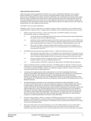 ARM IHI 0024E Copyright © 2003-2023 Arm Ltd. All rights reserved. iii
ID022823 Non-Confidential
AMBA SPECIFICATION LICENCE
THIS END USER LICENCE AGREEMENT ("LICENCE") IS A LEGAL AGREEMENT BETWEEN YOU (EITHER A
SINGLE INDIVIDUAL, OR SINGLE LEGAL ENTITY) AND ARM LIMITED ("ARM") FOR THE USE OF ARM'S
INTELLECTUAL PROPERTY (INCLUDING, WITHOUT LIMITATION, ANY COPYRIGHT) IN THE RELEVANT AMBA
SPECIFICATION ACCOMPANYING THIS LICENCE. ARM LICENSES THE RELEVANT AMBA SPECIFICATION TO
YOU ON CONDITION THAT YOU ACCEPT ALL OF THE TERMS IN THIS LICENCE. BY CLICKING "I AGREE" OR
OTHERWISE USING OR COPYING THE RELEVANT AMBA SPECIFICATION YOU INDICATE THAT YOU AGREE TO
BE BOUND BY ALL THE TERMS OF THIS LICENCE.
"LICENSEE" means You and your Subsidiaries.
"Subsidiary" means, if You are a single entity, any company the majority of whose voting shares is now or hereafter owned or
controlled, directly or indirectly, by You. A company shall be a Subsidiary only for the period during which such control exists.
1. Subject to the provisions of Clauses 2, 3 and 4, Arm hereby grants to LICENSEE a perpetual, non-exclusive,
non-transferable, royalty free, worldwide licence to:
(i) use and copy the relevant AMBASpecification for the purpose of developing and having developed products
that comply with the relevant AMBA Specification;
(ii) manufacture and have manufactured products which either: (a) have been created by or for LICENSEE under
the licence granted in Clause 1(i); or (b) incorporate a product(s) which has been created by a third party(s)
under a licence granted by Arm in Clause 1(i) of such third party's AMBA Specification Licence; and
(iii) offer to sell, sell, supply or otherwise distribute products which have either been (a) created by or for
LICENSEE under the licence granted in Clause 1(i); or (b) manufactured by or for LICENSEE under the
licence granted in Clause 1(ii).
2. LICENSEE hereby agrees that the licence granted in Clause 1 is subject to the following restrictions:
(i) where a product created under Clause 1(i) is an integrated circuit which includes a CPU then either: (a) such
CPU shall only be manufactured under licence from Arm; or (b) such CPU is neither substantially compliant
with nor marketed as being compliant with the Arm instruction sets licensed by Arm from time to time;
(ii) the licences granted in Clause 1(iii) shall not extend to any portion or function of a product that is not itself
compliant with part of the relevant AMBA Specification; and
(iii) no right is granted to LICENSEE to sublicense the rights granted to LICENSEE under this Agreement.
3. Except as specifically licensed in accordance with Clause 1, LICENSEE acquires no right, title or interest in any Arm
technology or any intellectual property embodied therein. In no event shall the licences granted in accordance with Clause
1 be construed as granting LICENSEE, expressly or by implication, estoppel or otherwise, a licence to use any Arm
technology except the relevant AMBA Specification.
4. THE RELEVANT AMBA SPECIFICATION IS PROVIDED "AS IS" WITH NO REPRESENTATION OR
WARRANTIES EXPRESS, IMPLIED OR STATUTORY, INCLUDING BUT NOT LIMITED TO ANY WARRANTY
OF SATISFACTORY QUALITY, MERCHANTABILITY, NON-INFRINGEMENT OR FITNESS FOR A
PARTICULAR PURPOSE, OR THAT ANY USE OR IMPLEMENTATION OF SUCH ARM TECHNOLOGY WILL
NOT INFRINGE ANY THIRD PARTY PATENTS, COPYRIGHTS, TRADE SECRETS OR OTHER INTELLECTUAL
PROPERTY RIGHTS.
5. NOTWITHSTANDING ANYTHING TO THE CONTRARY CONTAINED IN THIS AGREEMENT, TO THE
FULLEST EXTENT PETMITTED BY LAW, THE MAXIMUM LIABILITY OF ARM IN AGGREGATE FOR ALL
CLAIMS MADE AGAINST ARM, IN CONTRACT, TORT OR OTHERWISE, IN CONNECTION WITH THE
SUBJECT MATTER OF THIS AGREEMENT (INCLUDING WITHOUT LIMITATION (I) LICENSEE'S USE OF THE
ARM TECHNOLOGY; AND (II) THE IMPLEMENTATION OF THE ARM TECHNOLOGY IN ANY PRODUCT
CREATED BY LICENSEE UNDER THIS AGREEMENT) SHALL NOT EXCEED THE FEES PAID (IF ANY) BY
LICENSEE TO ARM UNDER THIS AGREEMENT. THE EXISTENCE OF MORE THAN ONE CLAIM OR SUIT
WILL NOT ENLARGE OR EXTEND THE LIMIT. LICENSEE RELEASES ARM FROM ALL OBLIGATIONS,
LIABILITY, CLAIMS OR DEMANDS IN EXCESS OF THIS LIMITATION.
6. No licence, express, implied or otherwise, is granted to LICENSEE, under the provisions of Clause 1, to use the Arm
tradename, or AMBA trademark in connection with the relevant AMBA Specification or any products based thereon.
Nothing in Clause 1 shall be construed as authority for LICENSEE to make any representations on behalf of Arm in respect
of the relevant AMBA Specification.
7. This Licence shall remain in force until terminated by you or by Arm. Without prejudice to any of its other rights if
LICENSEE is in breach of any of the terms and conditions of this Licence then Arm may terminate this Licence
immediately upon giving written notice to You. You may terminate this Licence at any time. Upon expiry or termination
 