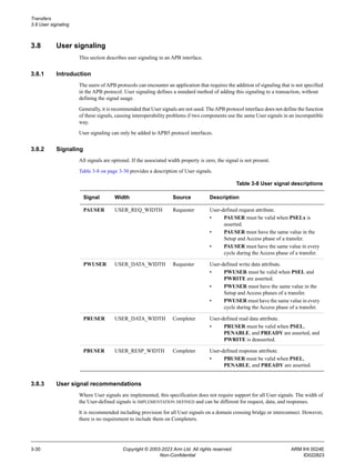 Transfers
3.8 User signaling
3-30 Copyright © 2003-2023 Arm Ltd. All rights reserved. ARM IHI 0024E
Non-Confidential ID022823
3.8 User signaling
This section describes user signaling in an APB interface.
3.8.1 Introduction
The users of APB protocols can encounter an application that requires the addition of signaling that is not specified
in the APB protocol. User signaling defines a standard method of adding this signaling to a transaction, without
defining the signal usage.
Generally, it is recommended that User signals are not used. TheAPB protocol interface does not define the function
of these signals, causing interoperability problems if two components use the same User signals in an incompatible
way.
User signaling can only be added to APB5 protocol interfaces.
3.8.2 Signaling
All signals are optional. If the associated width property is zero, the signal is not present.
Table 3-8 on page 3-30 provides a description of User signals.
3.8.3 User signal recommendations
Where User signals are implemented, this specification does not require support for all User signals. The width of
the User-defined signals is IMPLEMENTATION DEFINED and can be different for request, data, and responses.
It is recommended including provision for all User signals on a domain crossing bridge or interconnect. However,
there is no requirement to include them on Completers.
Table 3-8 User signal descriptions
Signal Width Source Description
PAUSER USER_REQ_WIDTH Requester User-defined request attribute.
• PAUSER must be valid when PSELx is
asserted.
• PAUSER must have the same value in the
Setup and Access phase of a transfer.
• PAUSER must have the same value in every
cycle during the Access phase of a transfer.
PWUSER USER_DATA_WIDTH Requester User-defined write data attribute.
• PWUSER must be valid when PSEL and
PWRITE are asserted.
• PWUSER must have the same value in the
Setup and Access phases of a transfer.
• PWUSER must have the same value in every
cycle during the Access phase of a transfer.
PRUSER USER_DATA_WIDTH Completer User-defined read data attribute.
• PRUSER must be valid when PSEL,
PENABLE, and PREADY are asserted, and
PWRITE is deasserted.
PBUSER USER_RESP_WIDTH Completer User-defined response attribute.
• PBUSER must be valid when PSEL,
PENABLE, and PREADY are asserted.
 
