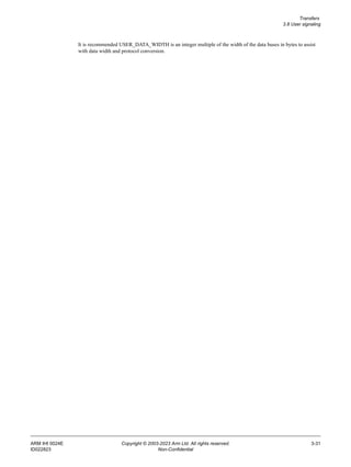 Transfers
3.8 User signaling
ARM IHI 0024E Copyright © 2003-2023 Arm Ltd. All rights reserved. 3-31
ID022823 Non-Confidential
It is recommended USER_DATA_WIDTH is an integer multiple of the width of the data buses in bytes to assist
with data width and protocol conversion.
 